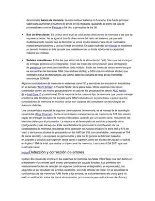 denominaba banco de memoria, de otro modo el sistema no funciona. Esa fue la principal
    razón para aumentar el número de pines en los módulos, igualando al ancho de bus de
    procesadores como el Pentium a 64 bits, a principios de los 90.

   Bus de direcciones: Es un bus en el cual se colocan las direcciones de memoria a las que se
    requiere acceder. No es igual al bus de direcciones del resto del sistema, ya que está
    multiplexado de manera que la dirección se envía en dos etapas.Para ello el controlador
    realiza temporizaciones y usa las líneas de control. En cada estándar de módulo se establece
    un tamaño máximo en bits de este bus, estableciendo un límite teórico de la capacidad
    máxima por módulo.

   Señales misceláneas: Entre las que están las de la alimentación (Vdd, Vss) que se encargan
    de entregar potencia a los integrados. Están las líneas de comunicación para el integrado
    de presencia que sirve para identificar cada módulo. Están las líneas de control entre las que
    se encuentran las llamadas RAS (row address strobe) y CAS (column address strobe) que
    controlan el bus de direcciones, por último están las señales de reloj en las memorias
    sincrónicas SDRAM.
Algunos controladores de memoria en sistemas como PC y servidores se encuentran embebidos
en el llamado "North Bridge" o"Puente Norte" de la placa base. Otros sistemas incluyen el
controlador dentro del mismo procesador (en el caso de los procesadores desde AMD Athlon
64 e Intel Core i7 y posteriores). En la mayoría de los casos el tipo de memoria que puede manejar
el sistema está limitado por los sockets para RAM instalados en la placa base, a pesar que los
controladores de memoria en muchos casos son capaces de conectarse con tecnologías de
memoria distintas.

Una característica especial de algunos controladores de memoria, es el manejo de la tecnología
canal doble (Dual Channel), donde el controlador maneja bancos de memoria de 128 bits, siendo
capaz de entregar los datos de manera intercalada, optando por uno u otro canal, reduciendo las
latencias vistas por el procesador. La mejora en el desempeño es variable y depende de la
configuración y uso del equipo. Esta característica ha promovido la modificación de los
controladores de memoria, resultando en la aparición de nuevos chipsets (la serie 865 y 875 de
Intel) o de nuevos zócalos de procesador en los AMD (el 939 con canal doble , reemplazo el 754
de canal sencillo). Los equipos de gama media y alta por lo general se fabrican basados
en chipsets o zócalos que soportan doble canal o superior, como en el caso del zócalo (o socket,
en inglés) 1366 de Intel, que usaba un triple canal de memoria, o su nuevo LGA 2011 que usa
cuádruple canal.

[editar]Detección     y corrección de errores
Existen dos clases de errores en los sistemas de memoria, las fallas (Hard fails) que son daños en
el hardware y los errores (soft errors) provocados por causas fortuitas. Los primeros son
relativamente fáciles de detectar (en algunas condiciones el diagnóstico es equivocado), los
segundos al ser resultado de eventos aleatorios, son más difíciles de hallar. En la actualidad la
confiabilidad de las memorias RAM frente a los errores, es suficientemente alta como para no
realizar verificación sobre los datos almacenados, por lo menos para aplicaciones de oficina y
 
