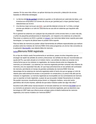 caseras. En los usos más críticos, se aplican técnicas de corrección y detección de errores
basadas en diferentes estrategias:

   La técnica del bit de paridad consiste en guardar un bit adicional por cada byte de datos, y en
    la lectura se comprueba si el número de unos es par (paridad par) o impar (paridad impar),
    detectándose así el error.
   Una técnica mejor es la que usa ECC, que permite detectar errores de 1 a 4 bits y corregir
    errores que afecten a un sólo bit. Esta técnica se usa sólo en sistemas que requieren alta
    fiabilidad.
Por lo general los sistemas con cualquier tipo de protección contra errores tiene un costo más alto,
y sufren de pequeñas penalizaciones en desempeño, con respecto a los sistemas sin protección.
Para tener un sistema con ECC o paridad, el chipset y las memorias deben tener soporte para esas
tecnologías. La mayoría de placas base no poseen dicho soporte.

Para los fallos de memoria se pueden utilizar herramientas de software especializadas que realizan
pruebas sobre los módulos de memoria RAM. Entre estos programas uno de los más conocidos es
la aplicación Memtest86+ que detecta fallos de memoria.

[editar]Memoria     RAM registrada
Es un tipo de módulo usado frecuentemente en servidores, posee circuitos integrados que se
encargan de repetir las señales de control y direcciones: las señales de reloj son reconstruidas con
ayuda del PLL que está ubicado en el módulo mismo. Las señales de datos se conectan de la
misma forma que en los módulos no registrados: de manera directa entre los integrados de
memoria y el controlador. Los sistemas con memoria registrada permiten conectar más módulos de
memoria y de una capacidad más alta, sin que haya perturbaciones en las señales del controlador
de memoria, permitiendo el manejo de grandes cantidades de memoria RAM. Entre las
desventajas de los sistemas de memoria registrada están el hecho de que se agrega un ciclo de
retardo para cada solicitud de acceso a una posición no consecutiva y un precio más alto que los
módulos no registrados. La memoria registrada es incompatible con los controladores de memoria
que no soportan el modo registrado, a pesar de que se pueden instalar físicamente en el zócalo.
Se pueden reconocer visualmente porque tienen un integrado mediano, cerca del centro
                                                                                            4
geométrico del circuito impreso, además de que estos módulos suelen ser algo más altos.

Durante el año 2006 varias marcas lanzaron al mercado sistemas con memoria FB-DIMM que en
su momento se pensaron como los sucesores de la memoria registrada, pero se abandono esa
tecnología en 2007 dado que ofrecía pocas ventajas sobre el diseño tradicional de memoria
                                                   5
registrada y los nuevos modelos con memoria DDR3.
 