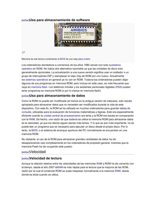 [editar]Uso   para almacenamiento de software




Memoria de solo lectura conteniendo el BIOS de una vieja placa madre.

Los ordenadores domésticos a comienzos de los años 1980 venían con todo susistema
operativo en ROM. No había otra alternativa razonable ya que las unidades de disco eran
generalmente opcionales. La actualización a una nueva versión significa usar un soldador o un
grupo de interruptores DIP y reemplazar el viejo chip de ROM por uno nuevo. Actualmente
los sistemas operativos en general ya no van en ROM. Todavía los ordenadores pueden dejar
algunos de sus programas en memoria ROM, pero incluso en este caso, es más frecuente que
vaya en memoria flash. Los teléfonos móviles y los asistentes personales digitales (PDA) suelen
tener programas en memoria ROM (o por lo menos en memoria flash).

[editar]Uso   para almacenamiento de datos
Como la ROM no puede ser modificada (al menos en la antigua versión de máscara), solo resulta
apropiada para almacenar datos que no necesiten ser modificados durante la vida de este
dispositivo. Con este fin, la ROM se ha utilizado en muchos ordenadores para guardar tablas de
consulta, utilizadas para la evaluación de funciones matemáticas y lógicas. Esto era especialmente
eficiente cuando la unidad central de procesamiento era lenta y la ROM era barata en comparación
con la RAM. De hecho, una razón de que todavía se utilice la memoria ROM para almacenar datos
es la velocidad, ya que los discos siguen siendo más lentos. Y lo que es aún más importante, no se
puede leer un programa que es necesario para ejecutar un disco desde el propio disco. Por lo
tanto, la BIOS, o el sistema de arranque oportuno del PC normalmente se encuentran en una
memoria ROM.

No obstante, el uso de la ROM para almacenar grandes cantidades de datos ha ido
desapareciendo casi completamente en los ordenadores de propósito general, mientras que la
memoria Flash ha ido ocupando este puesto.

[editar]Velocidad

[editar]Velocidad       de lectura
Aunque la relación relativa entre las velocidades de las memorias RAM y ROM ha ido variando con
el tiempo, desde el año 2007 laRAM es más rápida para la lectura que la mayoría de las ROM,
razón por la cual el contenido ROM se suele traspasar normalmente a la memoria RAM, desde
donde es leída cuando se utiliza.
 