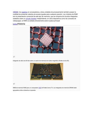 (SRAM), los registros en procesadores y otras unidades de procesamiento también poseen la
cualidad de presentar retardos de acceso iguales para cualquier posición. Los módulos de RAM
son la presentación comercial de este tipo de memoria, que se compone de circuitos integrados
soldados sobre un circuito impreso independiente, en otros dispositivos como las consolas de
videojuegos, la RAM va soldada directamente sobre la placa principal.

[editar]Historia




Integrado de silicio de 64 bits sobre un sector de memoria de núcleo magnético (finales de los 60).




4MiB de memoria RAM para un computador VAX de finales de los 70. Los integrados de memoria DRAM están
agrupados arriba a derecha e izquierda.
 