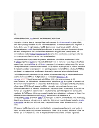 Módulos de memoria tipo SIPP instalados directamente sobre la placa base.

Uno de los primeros tipos de memoria RAM fue la memoria de núcleo magnético, desarrollada
entre 1949 y 1952 y usada en muchos computadores hasta el desarrollo de circuitos integrados a
finales de los años 60 y principios de los 70. Esa memoria requería que cada bit estuviera
almacenado en un toroide de material ferromágnetico de algunos milímetros de diámetro, lo que
resultaba en dispositivos con una capacidad de memoria muy pequeña. Antes que eso, las
computadoras usaban relés y líneas de retardo de varios tipos construidas para implementar las
funciones de memoria principal con o sin acceso aleatorio.

En 1969 fueron lanzadas una de las primeras memorias RAM basadas en semiconductores
de silicio por parte de Intel con el integrado 3101 de 64 bits de memoria y para el siguiente año se
presentó una memoria DRAM de 1024bytes, referencia 1103 que se constituyó en un hito, ya que
fue la primera en ser comercializada con éxito, lo que significó el principio del fin para las memorias
de núcleo magnético. En comparación con los integrados de memoria DRAM actuales, la 1103 es
primitiva en varios aspectos, pero tenía un desempeño mayor que la memoria de núcleos.

En 1973 se presentó una innovación que permitió otra miniaturización y se convirtió en estándar
para las memorias DRAM: la multiplexación en tiempo de la direcciones de
memoria. MOSTEK lanzó la referencia MK4096 de 4096 bytes en un empaque de 16
       1
pines, mientras sus competidores las fabricaban en el empaque DIP de 22 pines. El esquema de
                 2
direccionamiento se convirtió en un estándar de facto debido a la gran popularidad que logró esta
referencia de DRAM. Para finales de los 70 los integrados eran usados en la mayoría de
computadores nuevos, se soldaban directamente a las placas base o se instalaban en zócalos, de
manera que ocupaban un área extensa de circuito impreso. Con el tiempo se hizo obvio que la
instalación de RAM sobre el impreso principal, impedía la miniaturización , entonces se idearon los
primeros módulos de memoria como el SIPP, aprovechando las ventajas de la
construcción modular. El formato SIMM fue una mejora al anterior, eliminando los pines metálicos y
dejando unas áreas de cobre en uno de los bordes del impreso, muy similares a los de las tarjetas
de expansión, de hecho los módulos SIPP y los primeros SIMM tienen la misma distribución de
pines.

A finales de los 80 el aumento en la velocidad de los procesadores y el aumento en el ancho de
banda requerido, dejaron rezagadas a las memorias DRAM con el esquema original MOSTEK, de
manera que se realizaron una serie de mejoras en el direccionamiento como las siguientes:
 