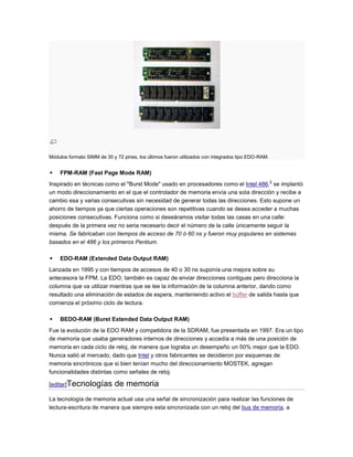 Módulos formato SIMM de 30 y 72 pines, los últimos fueron utilizados con integrados tipo EDO-RAM.


   FPM-RAM (Fast Page Mode RAM)
                                                                                                    3
Inspirado en técnicas como el "Burst Mode" usado en procesadores como el Intel 486, se implantó
un modo direccionamiento en el que el controlador de memoria envía una sola dirección y recibe a
cambio esa y varias consecutivas sin necesidad de generar todas las direcciones. Esto supone un
ahorro de tiempos ya que ciertas operaciones son repetitivas cuando se desea acceder a muchas
posiciones consecutivas. Funciona como si deseáramos visitar todas las casas en una calle:
después de la primera vez no seria necesario decir el número de la calle únicamente seguir la
misma. Se fabricaban con tiempos de acceso de 70 ó 60 ns y fueron muy populares en sistemas
basados en el 486 y los primeros Pentium.

   EDO-RAM (Extended Data Output RAM)
Lanzada en 1995 y con tiempos de accesos de 40 o 30 ns suponía una mejora sobre su
antecesora la FPM. La EDO, también es capaz de enviar direcciones contiguas pero direcciona la
columna que va utilizar mientras que se lee la información de la columna anterior, dando como
resultado una eliminación de estados de espera, manteniendo activo el búffer de salida hasta que
comienza el próximo ciclo de lectura.

   BEDO-RAM (Burst Extended Data Output RAM)
Fue la evolución de la EDO RAM y competidora de la SDRAM, fue presentada en 1997. Era un tipo
de memoria que usaba generadores internos de direcciones y accedía a más de una posición de
memoria en cada ciclo de reloj, de manera que lograba un desempeño un 50% mejor que la EDO.
Nunca salió al mercado, dado que Intel y otros fabricantes se decidieron por esquemas de
memoria sincrónicos que si bien tenían mucho del direccionamiento MOSTEK, agregan
funcionalidades distintas como señales de reloj.

[editar]Tecnologías         de memoria
La tecnología de memoria actual usa una señal de sincronización para realizar las funciones de
lectura-escritura de manera que siempre esta sincronizada con un reloj del bus de memoria, a
 