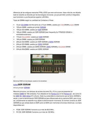 diferencia de las antiguas memorias FPM y EDO que eran asíncronas. Hace más de una década
toda la industria se decantó por las tecnologías síncronas, ya que permiten construir integrados
que funcionen a una frecuencia superior a 66 MHz.

Tipos de DIMMs según su cantidad de Contactos o Pines:

   72-pin SO-DIMM (not the same as a 72-pin SIMM), usados por FPM DRAM y EDO DRAM
   100-pin DIMM, usados por printer SDRAM
   144-pin SO-DIMM, usados por SDR SDRAM
   168-pin DIMM, usados por SDR SDRAM (less frequently for FPM/EDO DRAM in
    workstations/servers)
   172-pin MicroDIMM, usados por DDR SDRAM
   184-pin DIMM, usados por DDR SDRAM
   200-pin SO-DIMM, usados por DDR SDRAM y DDR2 SDRAM
   204-pin SO-DIMM, usados por DDR3 SDRAM
   240-pin DIMM, usados por DDR2 SDRAM, DDR3 SDRAM y FB-DIMM DRAM
   244-pin MiniDIMM, usados por DDR2 SDRAM




Memorias RAM con tecnologías usadas en la actualidad.

[editar]SDR    SDRAM
Artículo principal: SDRAM.

Memoria síncrona, con tiempos de acceso de entre 25 y 10 ns y que se presentan en
módulos DIMM de 168 contactos. Fue utilizada en los Pentium IIy en los Pentium III , así como en
los AMD K6, AMD Athlon K7 y Duron. Está muy extendida la creencia de que se llama SDRAM a
secas, y que la denominación SDR SDRAM es para diferenciarla de la memoria DDR, pero no es
así, simplemente se extendió muy rápido la denominación incorrecta. El nombre correcto es SDR
SDRAM ya que ambas (tanto la SDR como la DDR) son memorias síncronas dinámicas. Los tipos
disponibles son:

   PC66: SDR SDRAM, funciona a un máx de 66,6 MHz.
   PC100: SDR SDRAM, funciona a un máx de 100 MHz.
 