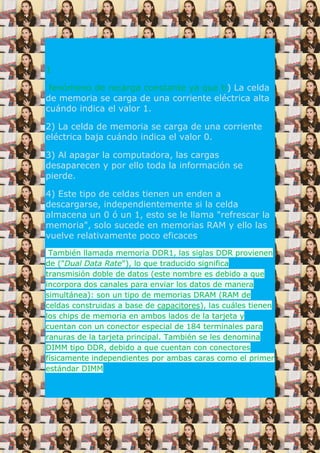 1
fenómeno de recarga constante ya que ti) La celda
de memoria se carga de una corriente eléctrica alta
cuándo indica el valor 1.
2) La celda de memoria se carga de una corriente
eléctrica baja cuándo indica el valor 0.
3) Al apagar la computadora, las cargas
desaparecen y por ello toda la información se
pierde.
4) Este tipo de celdas tienen un enden a
descargarse, independientemente si la celda
almacena un 0 ó un 1, esto se le llama "refrescar la
memoria", solo sucede en memorias RAM y ello las
vuelve relativamente poco eficaces.
También llamada memoria DDR1, las siglas DDR provienen
de ("Dual Data Rate"), lo que traducido significa
transmisión doble de datos (este nombre es debido a que
incorpora dos canales para enviar los datos de manera
simultánea): son un tipo de memorias DRAM (RAM de
celdas construidas a base de capacitores), las cuáles tienen
los chips de memoria en ambos lados de la tarjeta y
cuentan con un conector especial de 184 terminales para
ranuras de la tarjeta principal. También se les denomina
DIMM tipo DDR, debido a que cuentan con conectores
físicamente independientes por ambas caras como el primer
estándar DIMM
 