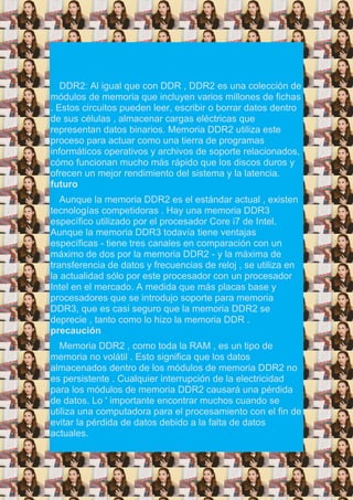 DDR2: Al igual que con DDR , DDR2 es una colección de
módulos de memoria que incluyen varios millones de fichas
. Estos circuitos pueden leer, escribir o borrar datos dentro
de sus células , almacenar cargas eléctricas que
representan datos binarios. Memoria DDR2 utiliza este
proceso para actuar como una tierra de programas
informáticos operativos y archivos de soporte relacionados,
cómo funcionan mucho más rápido que los discos duros y
ofrecen un mejor rendimiento del sistema y la latencia.
futuro
Aunque la memoria DDR2 es el estándar actual , existen
tecnologías competidoras . Hay una memoria DDR3
específico utilizado por el procesador Core i7 de Intel.
Aunque la memoria DDR3 todavía tiene ventajas
específicas - tiene tres canales en comparación con un
máximo de dos por la memoria DDR2 - y la máxima de
transferencia de datos y frecuencias de reloj , se utiliza en
la actualidad sólo por este procesador con un procesador
Intel en el mercado. A medida que más placas base y
procesadores que se introdujo soporte para memoria
DDR3, que es casi seguro que la memoria DDR2 se
deprecie , tanto como lo hizo la memoria DDR .
precaución
Memoria DDR2 , como toda la RAM , es un tipo de
memoria no volátil . Esto significa que los datos
almacenados dentro de los módulos de memoria DDR2 no
es persistente . Cualquier interrupción de la electricidad
para los módulos de memoria DDR2 causará una pérdida
de datos. Lo ' importante encontrar muchos cuando se
utiliza una computadora para el procesamiento con el fin de
evitar la pérdida de datos debido a la falta de datos
actuales.
 