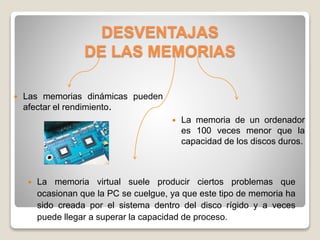 DESVENTAJAS
DE LAS MEMORIAS
 Las memorias dinámicas pueden
afectar el rendimiento.
 La memoria de un ordenador
es 100 veces menor que la
capacidad de los discos duros.
 La memoria virtual suele producir ciertos problemas que
ocasionan que la PC se cuelgue, ya que este tipo de memoria ha
sido creada por el sistema dentro del disco rígido y a veces
puede llegar a superar la capacidad de proceso.
 