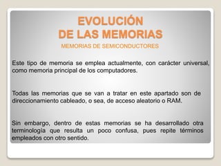 EVOLUCIÓN
DE LAS MEMORIAS
Este tipo de memoria se emplea actualmente, con carácter universal,
como memoria principal de los computadores.
Todas las memorias que se van a tratar en este apartado son de
direccionamiento cableado, o sea, de acceso aleatorio o RAM.
Sin embargo, dentro de estas memorias se ha desarrollado otra
terminología que resulta un poco confusa, pues repite términos
empleados con otro sentido.
MEMORIAS DE SEMICONDUCTORES
 