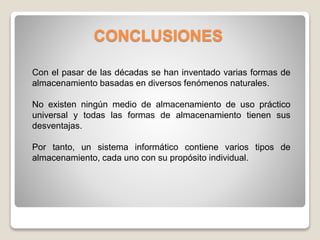 CONCLUSIONES
Con el pasar de las décadas se han inventado varias formas de
almacenamiento basadas en diversos fenómenos naturales.
No existen ningún medio de almacenamiento de uso práctico
universal y todas las formas de almacenamiento tienen sus
desventajas.
Por tanto, un sistema informático contiene varios tipos de
almacenamiento, cada uno con su propósito individual.
 