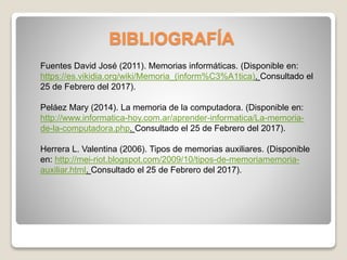 BIBLIOGRAFÍA
Fuentes David José (2011). Memorias informáticas. (Disponible en:
https://es.vikidia.org/wiki/Memoria_(inform%C3%A1tica). Consultado el
25 de Febrero del 2017).
Peláez Mary (2014). La memoria de la computadora. (Disponible en:
http://www.informatica-hoy.com.ar/aprender-informatica/La-memoria-
de-la-computadora.php. Consultado el 25 de Febrero del 2017).
Herrera L. Valentina (2006). Tipos de memorias auxiliares. (Disponible
en: http://mei-riot.blogspot.com/2009/10/tipos-de-memoriamemoria-
auxiliar.html. Consultado el 25 de Febrero del 2017).
 