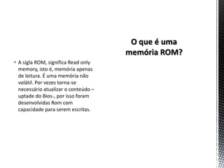  A sigla ROM, significa Read only
  memory, isto é, memória apenas
  de leitura. É uma memória não
  volátil. Por vezes torna-se
  necessário atualizar o conteúdo –
  uptade do Bios-, por isso foram
  desenvolvidas Rom com
  capacidade para serem escritas.
 