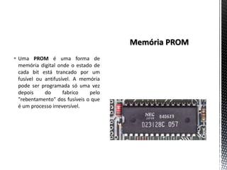  Uma PROM é uma forma de
  memória digital onde o estado de
  cada bit está trancado por um
  fusível ou antifusível. A memória
  pode ser programada só uma vez
  depois     do      fabrico   pelo
  "rebentamento" dos fusíveis o que
  é um processo irreversível.
 