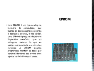  Uma EPROM é um tipo de chip de
  memória de computador que
  guarda os dados quando a energia
  é desligada, ou seja, é não volátil.
  Uma EPROM é programada por um
  dispositivo eletrônico que dá
  voltagens maiores do que os
  usados normalmente em circuitos
  elétricos. A EPROM quando
  programada mantém os dados por
  aproximadamente dez a vinte anos
  e pode ser lida ilimitadas vezes.
 