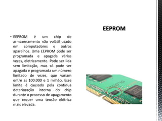  EEPROM        é  um     chip     de
  armazenamento não volátil usado
  em computadores e outros
  aparelhos. Uma EEPROM pode ser
  programada e apagada várias
  vezes, eletricamente. Pode ser lida
  sem limitação, mas só pode ser
  apagada e programada um número
  limitado de vezes, que variam
  entre as 100.000 e 1 milhão. Esse
  limite é causado pela contínua
  deterioração interna do chip
  durante o processo de apagamento
  que requer uma tensão elétrica
  mais elevada.
 