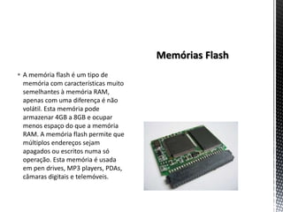  A memória flash é um tipo de
  memória com características muito
  semelhantes à memória RAM,
  apenas com uma diferença é não
  volátil. Esta memória pode
  armazenar 4GB a 8GB e ocupar
  menos espaço do que a memória
  RAM. A memória flash permite que
  múltiplos endereços sejam
  apagados ou escritos numa só
  operação. Esta memória é usada
  em pen drives, MP3 players, PDAs,
  câmaras digitais e telemóveis.
 