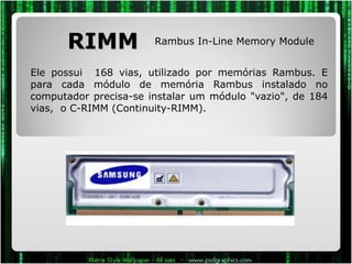 RIMM Ele possui  168 vias, utilizado por memórias Rambus. E para cada módulo de memória Rambus instalado no computador precisa-se instalar um módulo "vazio", de 184 vias,  o C-RIMM (Continuity-RIMM). Rambus In-Line Memory Module 