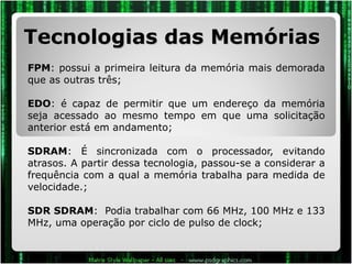 Tecnologias das Memórias FPM : possui a primeira leitura da memória mais demorada que as outras três;  EDO : é capaz de permitir que um endereço da memória seja acessado ao mesmo tempo em que uma solicitação anterior está em andamento; SDRAM : É sincronizada com o processador, evitando atrasos. A partir dessa tecnologia, passou-se a considerar a frequência com a qual a memória trabalha para medida de velocidade.; SDR SDRAM :  Podia trabalhar com 66 MHz, 100 MHz e 133 MHz, uma operação por ciclo de pulso de clock; 