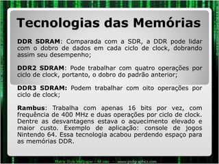 Tecnologias das Memórias DDR SDRAM : Comparada com a SDR, a DDR pode lidar com o dobro de dados em cada ciclo de clock, dobrando assim seu desempenho;  DDR2 SDRAM : Pode trabalhar com quatro operações por ciclo de clock, portanto, o dobro do padrão anterior; DDR3 SDRAM:  Podem trabalhar com oito operações por ciclo de clock; Rambus : Trabalha com apenas 16 bits por vez, com frequência de 400 MHz e duas operações por ciclo de clock. Dentre as desvantagens estava o aquecimento elevado e maior custo. Exemplo de aplicação: console de jogos Nintendo 64. Essa tecnologia acabou perdendo espaço para as memórias DDR. 