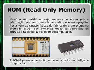 ROM (Read Only Memory) Memória não volátil, ou seja, somente de leitura, pois a informação que vem gravada nela não pode ser apagada. Nesta vem as características do fabricante e um programa chamado BIOS, que comanda todas as operações de Entrada e Saída de dados no microcomputador.  A ROM é permanente e não perde seus dados ao desligar o computador. 
