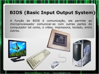 BIOS   (Basic Input Output System) A função do BIOS é comunicação, ele permite ao microprocessador comunicar-se com outras partes do computador tal como, o vídeo, impressora, teclado, entre outros.  