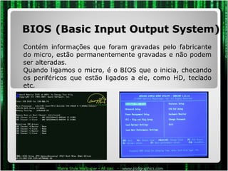 BIOS   (Basic Input Output System) Contém informações que foram gravadas pelo fabricante do micro, estão permanentemente gravadas e não podem ser alteradas. Quando ligamos o micro, é o BIOS que o inicia, checando os periféricos que estão ligados a ele, como HD, teclado etc.  