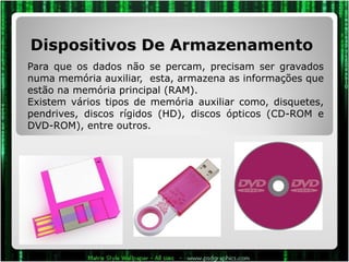 Dispositivos De Armazenamento  Para que os dados não se percam, precisam ser gravados numa memória auxiliar,  esta, armazena as informações que estão na memória principal (RAM).  Existem vários tipos de memória auxiliar como, disquetes, pendrives, discos rígidos (HD), discos ópticos (CD-ROM e DVD-ROM), entre outros.  
