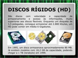 DISCOS RÍGIDOS (HD) São discos com velocidade e capacidade de armazenamento e acesso às informações, muito superiores aos discos flexíveis. Enquanto um disquete de 3,5 polegadas, consegue armazenar até 2.880 Kbytes, um HD pode conter em média 6 Gigabytes.  Em 1995, um disco armazenava aproximadamente 80 MB. Já existem modelos com 18,2 GB de capacidade, podendo chegar a 1 TB (terabyte) em 1999. 
