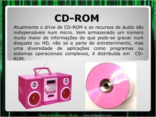 CD-ROM  Atualmente o drive de CD-ROM e os recursos de áudio são indispensáveis num micro. Vem armazenado um número muito maior de informações do que pode-se gravar num disquete ou HD, não só a parte de entretenimento, mas uma diversidade de aplicações como programas ou sistemas operacionais complexos, é distribuída em  CD-ROM.  