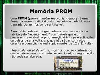 Memória PROM Uma  PROM  ( p rogrammable  r ead- o nly  m emory ) é uma forma de memória digital onde o estado de cada bit está trancado por um fusível ou antifusível. A memória pode ser programada só uma vez depois do fabrico pelo "rebentamento" dos fusíveis que é um processo irreversível. A programação é feita pela aplicação de pulsos de alta voltagem, que não são encontrados durante a operação normal (tipicamente, de 12 a 21 volts).   Read-only , ou  só de leitura , significa que, ao contrário do que acontece com a memória convencional, a programação não pode ser alterada. 