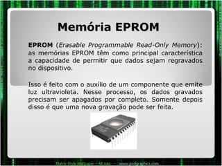 Memória EPROM EPROM  ( Erasable Programmable Read-Only Memory ): as memórias EPROM têm como principal característica a capacidade de permitir que dados sejam regravados no dispositivo.  Isso é feito com o auxílio de um componente que emite luz ultravioleta. Nesse processo, os dados gravados precisam ser apagados por completo. Somente depois disso é que uma nova gravação pode ser feita. 