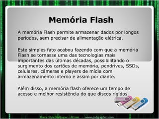 Memória Flash A memória Flash permite armazenar dados por longos períodos, sem precisar de alimentação elétrica.  Este simples fato acabou fazendo com que a memória Flash se tornasse uma das tecnologias mais importantes das últimas décadas, possibilitando o surgimento dos cartões de memória, pendrives, SSDs, celulares, câmeras e players de mídia com armazenamento interno e assim por diante. Além disso, a memória flash oferece um tempo de acesso e melhor resistência do que discos rígidos. 