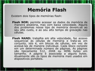 Memória Flash Existem dois tipos de memórias flash: Flash NOR:  permite acessar os dados da memória de maneira aleatória, mas com baixa velocidade. Alguns dos problemas nesse tipo de memória devem-se ao seu alto custo, e ao seu alto tempo de gravação nas células.  Flash NAND:  trabalha em alta velocidade, faz acesso sequencial às células de memória e trata-as em conjunto, isto é, em blocos de células, em vez de acessá-las de maneira individual. Cada bloco consiste em um determinado número de páginas. As páginas são tipicamente 512, 2048 ou 4096 bytes em tamanho. A página é associada a alguns bytes. Atualmente são os tipos de memória mais usados em dispositivos portáteis. 