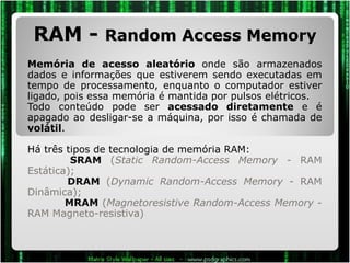 RAM -  Random Access Memory Memória de acesso aleatório  onde são armazenados dados e informações que estiverem sendo executadas em tempo de processamento, enquanto o computador estiver ligado, pois essa memória é mantida por pulsos elétricos.  Todo conteúdo pode ser  acessado diretamente  e é apagado ao desligar-se a máquina, por isso é chamada de  volátil .  Há três tipos de tecnologia de memória RAM:   SRAM  ( Static Random-Access Memory  - RAM Estática);   DRAM  ( Dynamic Random-Access Memory  - RAM Dinâmica);   MRAM  ( Magnetoresistive Random-Access Memory  - RAM Magneto-resistiva) 