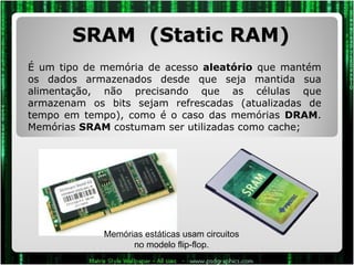 SRAM  (Static RAM) É um tipo de memória de acesso  aleatório  que mantém os dados armazenados desde que seja mantida sua alimentação, não precisando que as células que armazenam os bits sejam refrescadas (atualizadas de tempo em tempo), como é o caso das memórias  DRAM . Memórias  SRAM  costumam ser utilizadas como cache; Memórias estáticas usam circuitos no modelo flip-flop. 
