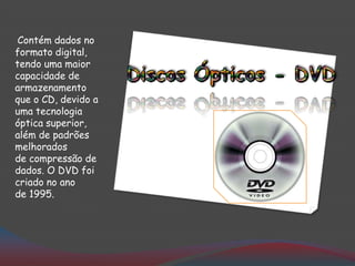 Contém dados no
formato digital,
tendo uma maior
capacidade de
armazenamento
que o CD, devido a
uma tecnologia
óptica superior,
além de padrões
melhorados
de compressão de
dados. O DVD foi
criado no ano
de 1995.
 