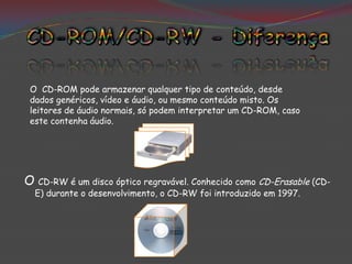 O CD-ROM pode armazenar qualquer tipo de conteúdo, desde
 dados genéricos, vídeo e áudio, ou mesmo conteúdo misto. Os
 leitores de áudio normais, só podem interpretar um CD-ROM, caso
 este contenha áudio.




O CD-RW é um disco óptico regravável. Conhecido como CD-Erasable (CD-
  E) durante o desenvolvimento, o CD-RW foi introduzido em 1997.
 