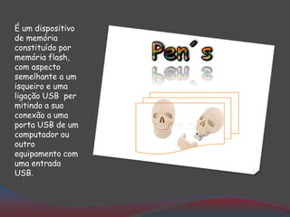 É um dispositivo
de memória
constituído por
memória flash,
com aspecto
semelhante a um
isqueiro e uma
ligação USB per
mitindo a sua
conexão a uma
porta USB de um
computador ou
outro
equipamento com
uma entrada
USB.
 