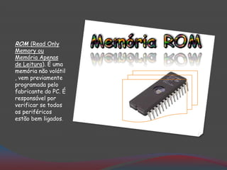 ROM (Read Only
Memory ou
Memória Apenas
de Leitura). É uma
memória não volátil
, vem previamente
programada pelo
fabricante do PC. É
responsável por
verificar se todos
os periféricos
estão bem ligados.
 