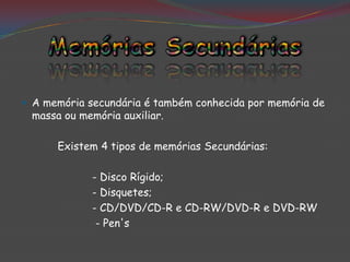 A memória secundária é também conhecida por memória de
 massa ou memória auxiliar.

      Existem 4 tipos de memórias Secundárias:

             - Disco Rígido;
             - Disquetes;
             - CD/DVD/CD-R e CD-RW/DVD-R e DVD-RW
              - Pen's
 