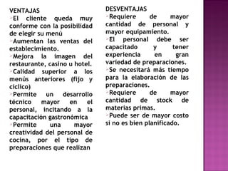VENTAJAS
El cliente queda muy
conforme con la posibilidad
de elegir su menú
Aumentan las ventas del
establecimiento.
Mejora la imagen del
restaurante, casino u hotel.
Calidad superior a los
menús anteriores (fijo y
cíclico)
Permite un desarrollo
técnico mayor en el
personal, incitando a la
capacitación gastronómica
Permite una mayor
creatividad del personal de
cocina, por el tipo de
preparaciones que realizan
DESVENTAJAS
Requiere de mayor
cantidad de personal y
mayor equipamiento.
El personal debe ser
capacitado y tener
experiencia en gran
variedad de preparaciones.
Se necesitará más tiempo
para la elaboración de las
preparaciones.
Requiere de mayor
cantidad de stock de
materias primas.
Puede ser de mayor costo
si no es bien planificado.
 