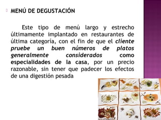  MENÚ DE DEGUSTACIÓN
Este tipo de menú largo y estrecho
últimamente implantado en restaurantes de
última categoría, con el fin de que el cliente
pruebe un buen números de platos
generalmente considerados como
especialidades de la casa, por un precio
razonable, sin tener que padecer los efectos
de una digestión pesada
 