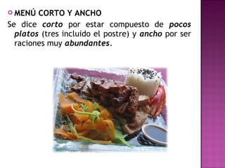 MENÚ CORTO Y ANCHO
Se dice corto por estar compuesto de pocos
platos (tres incluido el postre) y ancho por ser
raciones muy abundantes.
 