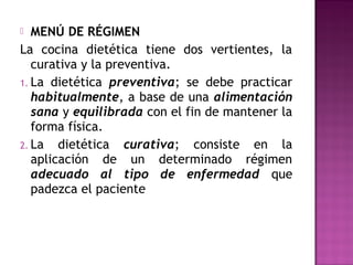  MENÚ DE RÉGIMEN
La cocina dietética tiene dos vertientes, la
curativa y la preventiva.
1. La dietética preventiva; se debe practicar
habitualmente, a base de una alimentación
sana y equilibrada con el fin de mantener la
forma física.
2. La dietética curativa; consiste en la
aplicación de un determinado régimen
adecuado al tipo de enfermedad que
padezca el paciente
 