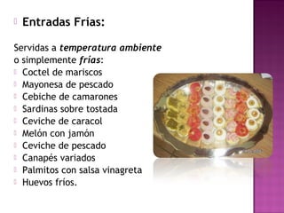  Entradas Frías:
Servidas a temperatura ambiente
o simplemente frías:
 Coctel de mariscos
 Mayonesa de pescado
 Cebiche de camarones
 Sardinas sobre tostada
 Ceviche de caracol
 Melón con jamón
 Ceviche de pescado
 Canapés variados
 Palmitos con salsa vinagreta
 Huevos fríos.
 