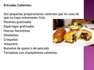  Entradas Calientes:
Son pequeñas preparaciones calientes que en caso de
que no haya entremeses fríos.
 Palmitos gratinados
 Espárragos gratinados
 Huevos florentinos
 Omelettes
 Croquetas
 Volauvent
 Buñuelos de queso o de pescado
 Tartaletas con champiñones calientes.
 