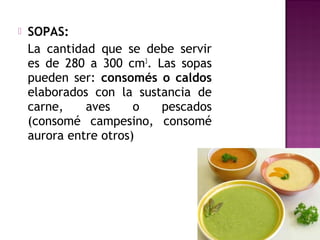  SOPAS:
La cantidad que se debe servir
es de 280 a 300 cm3
. Las sopas
pueden ser: consomés o caldos
elaborados con la sustancia de
carne, aves o pescados
(consomé campesino, consomé
aurora entre otros)
 