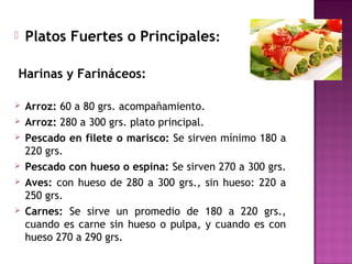 Platos Fuertes o Principales:
Harinas y Farináceos:
 Arroz: 60 a 80 grs. acompañamiento.
 Arroz: 280 a 300 grs. plato principal.
 Pescado en filete o marisco: Se sirven mínimo 180 a
220 grs.
 Pescado con hueso o espina: Se sirven 270 a 300 grs.
 Aves: con hueso de 280 a 300 grs., sin hueso: 220 a
250 grs.
 Carnes: Se sirve un promedio de 180 a 220 grs.,
cuando es carne sin hueso o pulpa, y cuando es con
hueso 270 a 290 grs.
 