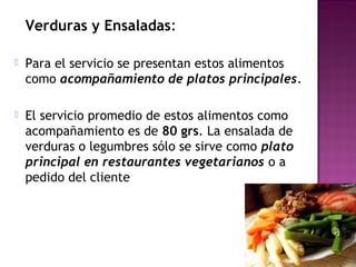 Verduras y Ensaladas:
 Para el servicio se presentan estos alimentos
como acompañamiento de platos principales.
 El servicio promedio de estos alimentos como
acompañamiento es de 80 grs. La ensalada de
verduras o legumbres sólo se sirve como plato
principal en restaurantes vegetarianos o a
pedido del cliente
 