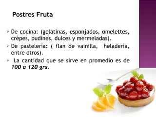 Postres Fruta
 De cocina: (gelatinas, esponjados, omelettes,
crèpes, pudines, dulces y mermeladas).
 De pastelería: ( flan de vainilla, heladería,
entre otros).
 La cantidad que se sirve en promedio es de
100 a 120 grs.
 