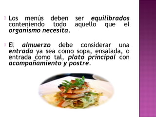  Los menús deben ser equilibrados
conteniendo todo aquello que el
organismo necesita.
 El almuerzo debe considerar una
entrada ya sea como sopa, ensalada, o
entrada como tal, plato principal con
acompañamiento y postre.
 