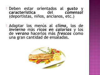  Deben estar orientados al gusto y
característica del comensal
(deportistas, niños, ancianos, etc.)
 Adaptar los menús al clima, los de
invierno más ricos en calorías y los
de verano hacerlos más frescos como
una gran cantidad de ensaladas.
 